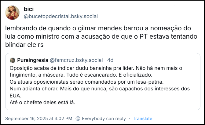 Post de Bici (@bucetopdecristal.bsky.social) cita o post de Pura Ingresia (@fsmcruz.bsky.social) com o texto: “Oposição acaba de indicar dudu banainha pra líder. Não há nem mais o fingimento, a máscara. Tudo é escancarado. E oficializado. Os atuais oposicionistas serão comandados por um lesa-pátria. Num adianta chorar. Mais do que nunca, são capachos dos interesses dos EUA. Até o chefete deles está lá.” - Bici comenta em sua citação “lembrando de quando o gilmar mendes barrou a nomeação do lula como ministro com a acusação de que o PT estava tentando blindar ele rs”