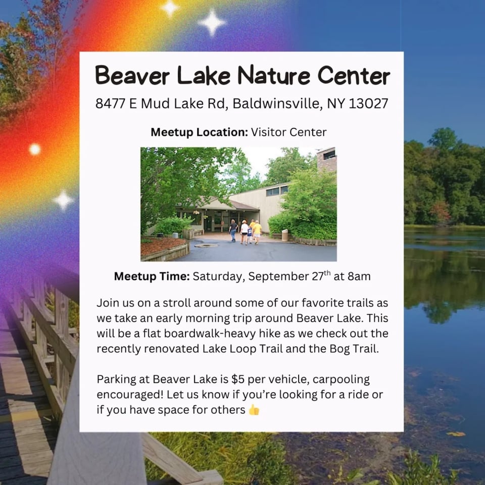 Beaver Lake Nature Center 8477 E Mud Lake Rd, Baldwinsville, NY 13027 Meetup Location: Visitor Center Meetup Time: Saturday, September 27th at 8am Join us on a stroll around some of our favorite trails as we take an early morning trip around Beaver Lake. This will be a flat boardwalk-heavy hike as we check out the recently renovated Lake Loop Trail and the Bog Trail. Parking at Beaver Lake is $5 per vehicle, carpooling encouraged! Let us know if you're looking for a ride or if you have space for others