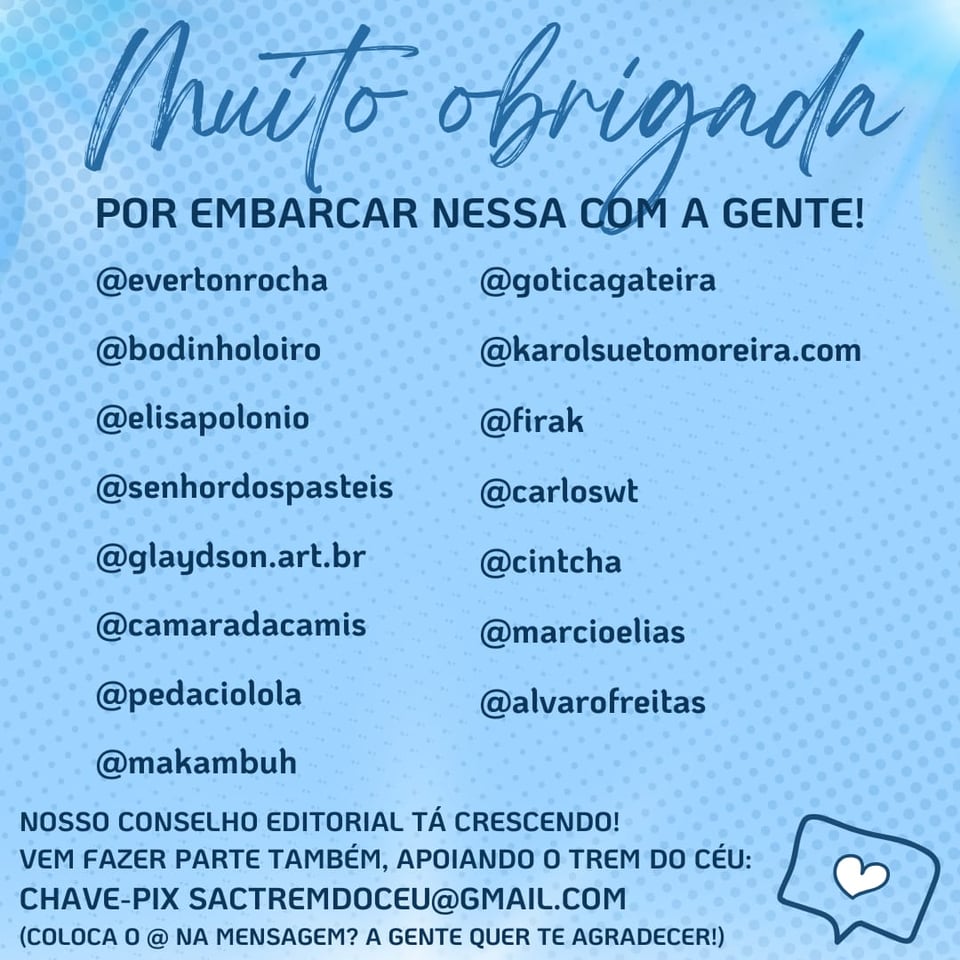 Imagem tem um fundo azul, um coração, o texto: Muito Obrigada por embarcar nessa com a gente!
E as arrobas e fotos de perfil de @evertonrocha, @bodinholoiro, @elisapolonio, @senhordospasteis, @glaydson.art.br, @goticagateira, @karolsuetomoreira.com, @firak, @carloswt, @cintcha, @camaradacamis, @marcioelias, @pedaciolola, @alvarofreitas, @makambuh

Abaixo tem o texto: Nosso conselho editorial está crescendo! Vem fazer parte também, apoiando o Trem do Céu: Chave pix sactremdoceu@gmail.com (coloca o @ na mensagem? A gente quer te agradecer!)