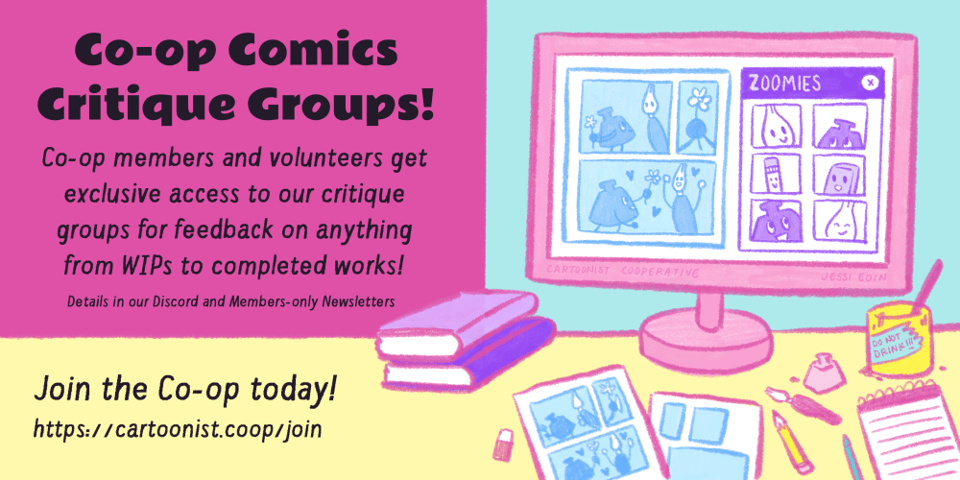 Graphic announcing the Co-op Comics Critique Groups. Text reads, "Co-op members and volunteers get exclusive access to our critique groups for feedback on anything from works in progress to completed works! Details in our Discord and Members-Only Newsletter. Join the Co-op today! https://cartoonist.coop/join." To the right of this text, an illustration shows a messy desktop covered in comic pages, art supplies, books, and a cup of water that reads, "Do not drink!" On the computer monitor, a group of Inklings, Nibfords, a pencil friend, and an eraser friend all meet on the app Zoomies, a parody of Zoom. A comic page is up on the screen for critiquing.