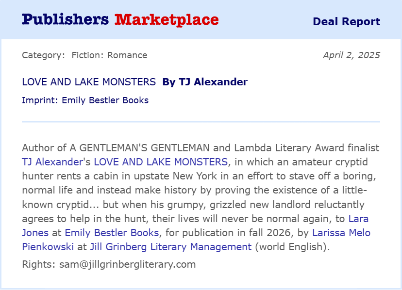 Publishers Marketplace deal report dated April 3, 2025: Author of A GENTLEMAN'S GENTLEMAN and Lambda Literary Award finalist TJ Alexander's LOVE AND LAKE MONSTERS, in which an amateur cryptid hunter rents a cabin in upstate New York in an effort to stave off a boring, normal life and instead make history by proving the existence of a little-known cryptid... but when his grumpy, grizzled new landlord reluctantly agrees to help in the hunt, their lives will never be normal again, to Lara Jones at Emily Bestler Books, for publication in fall 2026, by Larissa Melo Pienkowski at Jill Grinberg Literary Management (world English). Rights: sam@jillgrinbergliterary.com.