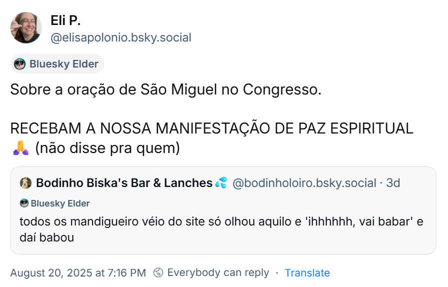 Post de Eli P. (‪@elisapolonio.bsky.social‬) com o texto: “Sobre a oração de São Miguel no Congresso. RECEBAM A NOSSA MANIFESTAÇÃO DE PAZ ESPIRITUAL 🙏 (não disse pra quem)” com citação ao post do ‪Bodinho Biska's Bar & Lanches💦‬ (‪@bodinholoiro.bsky.social‬) com o texto: todos os mandigueiro véio do site só olhou aquilo e 'ihhhhhh, vai babar' e daí babou.