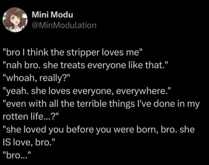Twitter screenshot
@MinModulation
"bro I think the stripper loves me"
"nah bro. she treats everyone like that."
"whoah, really?"
"yeah. she loves everyone, everywhere."
"even with all the terrible things I've done in my rotten life...?"
"she loved you before you were born, bro. she IS love, bro."
"bro..."