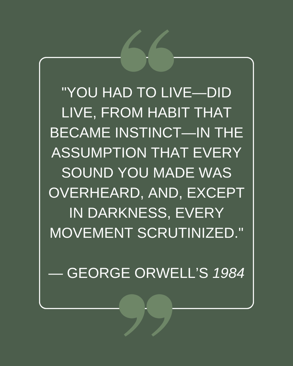 "You had to live—did live, from habit that became instinct—in the assumption that every sound you made was overheard, and, except in darkness, every movement scrutinized." — George Orwell’s 1984