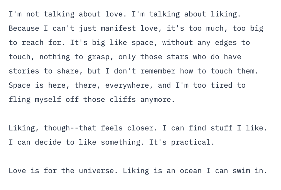 block of text reading: I'm not talking about love. I'm talking about liking. Because I can't just manifest love, it's too much, too big to reach for. It's big like space, without any edges to touch, nothing to grasp, only those stars who do have stories to share, but I don't remember how to touch them. Space is here, there, everywhere, and I'm too tired to fling myself off those cliffs anymore.
Liking, though--that feels closer. I can find stuff I like. I can decide to like something. It's practical.
Love is for the universe. Liking is an ocean I can swim in.