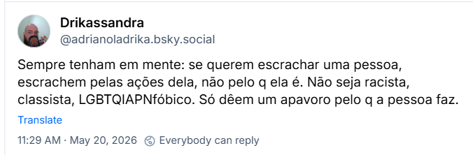 Post de ‪Drikassandra (‪@adrianoladrika.bsky.social‬) :

Sempre tenham em mente: se querem escrachar uma pessoa, escrachem pelas ações dela, não pelo q ela é. Não seja racista, classista, LGBTQIAPNfóbico. Só dêem um apavoro pelo q a pessoa faz.