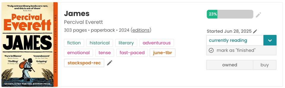 A screenshot from my StoryGraph profile showing that I’m currently reading James by Percival Everett. I’ve read 23% so far, and I started it on June 28, 2025. The book is a 2024 paperback with 303 pages. It’s tagged with labels like fiction, historical, literary, adventurous, emotional, tense, and fast-paced, along with my custom tags “june-tbr” and “stackspod-rec.” The status is marked as “currently reading,” and it’s also marked as “owned.”