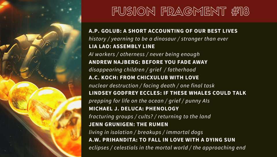 “A Short Accounting of Our Best Lives” by A.P. Golub: history / yearning to be a dinosaur / stranger than ever “Assembly Line” by Lia Lao: AI workers / otherness / never being enough “Before You Fade Away” by Andrew Najberg: disappearing children / grief / fatherhood “From Chicxulub With Love” by A.C. Koch: nuclear destruction / facing death / one final task “If These Whales Could Talk” by Lindsey Godfrey Eccles: prepping for life on the ocean / grief / punny AIs “Phenology” by Michael J. DeLuca: fracturing groups / cults? / returning to the land “The Rumen” by Jenn Grunigen: living in isolation / breakups / immortal dogs “To Fall in Love With a Dying Sun” by A.W. Prihandita: eclipses / celestials in the mortal world / the approaching end