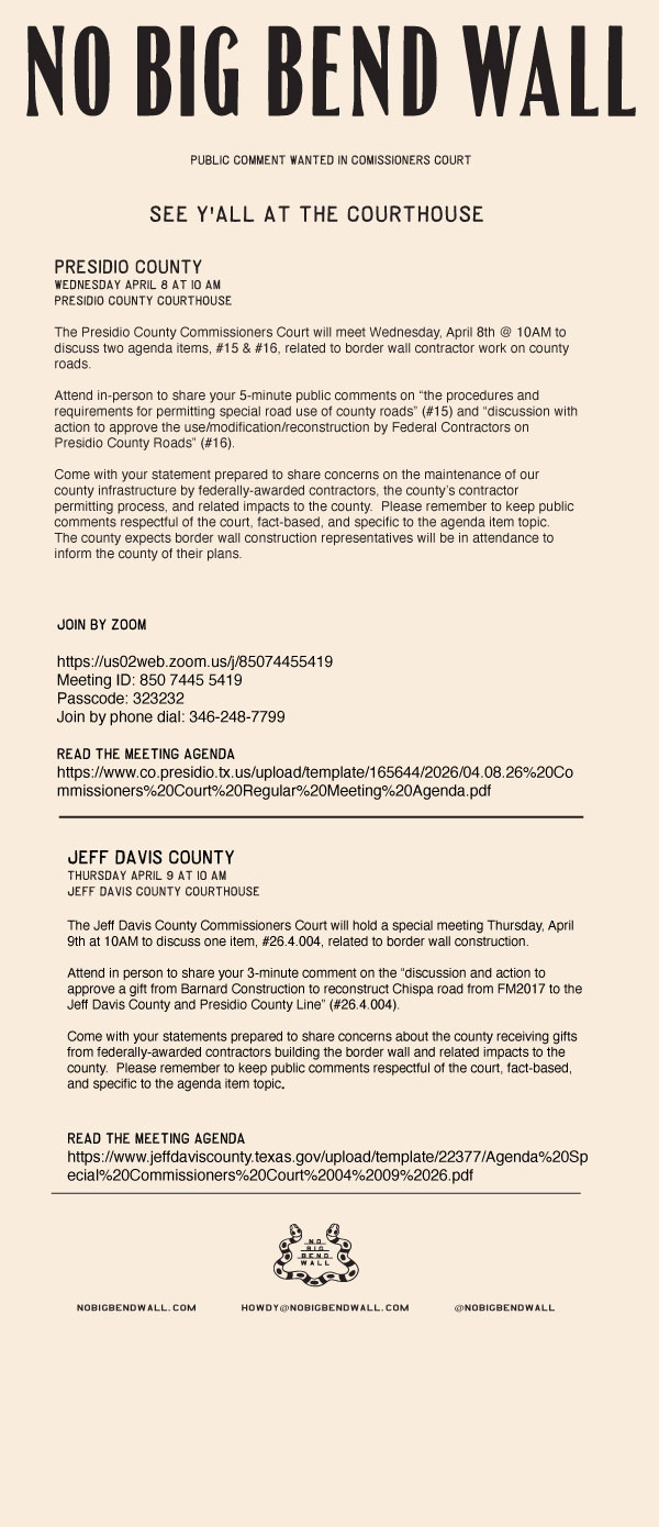 PRESIDIO COUNTY:
The Presidio County Commissioners Court will meet Wednesday, April 8th @ 10AM to discuss two agenda items, #15 & #16, related to border wall contractor work on county roads.

Attend in-person to share your 5-minute public comments on “the procedures and requirements for permitting special road use of county roads” (#15) and “discussion with action to approve the use/modification/reconstruction by Federal Contractors on Presidio County Roads” (#16).

Come with your statement prepared to share concerns on the maintenance of our county infrastructure by federally-awarded contractors, the county’s contractor permitting process, and related impacts to the county.  Please remember to keep public comments respectful of the court, fact-based, and specific to the agenda item topic.  The county expects border wall construction representatives will be in attendance to inform the county of their plans.

Link to Presidio County April 8th Agenda:
https://www.co.presidio.tx.us/upload/template/165644/2026/04.08.26%20Commissioners%20Court%20Regular%20Meeting%20Agenda.pdf

Zoom & Remote Connection Info:

Participants can join the meeting using this link via computer or mobile device:
Join Zoom Meeting
https://us02web.zoom.us/j/85074455419
Meeting ID: 850 7445 5419
Passcode: 323232
Join by phone dial: 346-248-7799
__________________________________________________________________________
JEFF DAVIS COUNTY:

The Jeff Davis County Commissioners Court will hold a special meeting Thursday, April 9th at 10AM to discuss one item, #26.4.004, related to border wall construction.

Attend in person to share your 3-minute comment on the “discussion and action to approve a gift from Barnard Construction to reconstruct Chispa road from FM2017 to the Jeff Davis County and Presidio County Line” (#26.4.004).

Come with your statements prepared to share concerns about the county receiving gifts from federally-awarded contractors building the border wall and related impacts to the county.  Please remember to keep public comments respectful of the court, fact-based, and specific to the agenda item topic.

Link to Jeff Davis County Thursday, April 9th Agenda:
https://www.jeffdaviscounty.texas.gov/upload/template/22377/Agenda%20Special%20Commissioners%20Court%2004%2009%2026.pdf