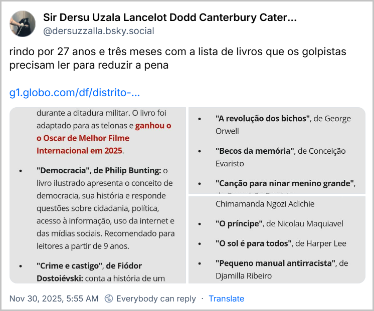 Post de Sir Dersu Uzala Lancelot Dodd Canterbury Caterham Wickfield (@dersuzzalla.bsky.social) com o texto: rindo por 27 anos e três meses com a lista de livros que os golpistas precisam ler para reduzir a pena (link para notícia “'Ainda estou aqui', 'Democracia' e 'Crime e castigo': os livros que Bolsonaro e o núcleo crucial podem ler para reduzir a pena” e 3 imagens com a lista dos livros)