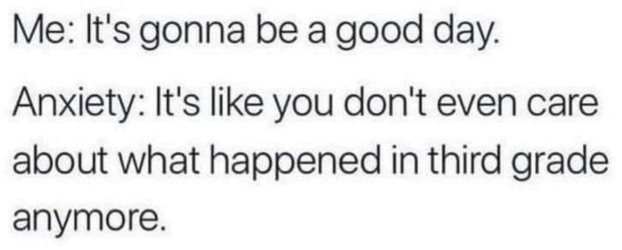 Me: It's gonna be a good day. // Anxiety: It's like you don't even care about what happened in third grade anymore.