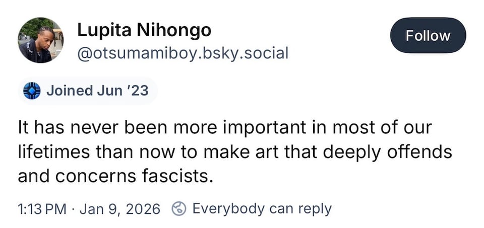 It has never been more important in most of our lifetimes than now to make art that deeply offends and concerns fascists. A Bluesky post by Lupita Nihongo.