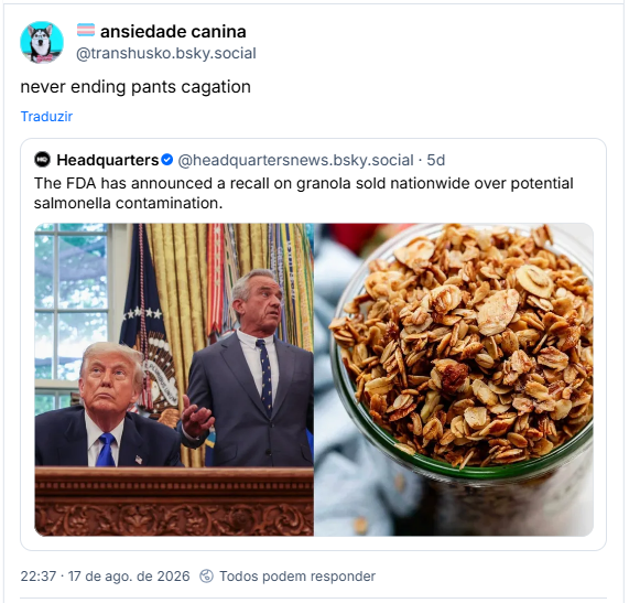 Post de 🏳️⚧️ ansiedade canina (@transhusko.bsky.social): never ending pants cagation
Citando post de Headquarters (@headquartersnews.bsky.social): The FDA has announced a recall on granola sold nationwide over potential salmonella contamination.
Tradução: Nunca termina a cagação nas calças / A FDA (tipo Anvisa de lá) anunciou o recall de uma granola vendida em todo o país devido a uma possível contaminação por Salmonella.
O post tem duas imagens: uma foto do Donald Trump ao lado do Robert F. Kennedy Jr e uma foto de uma tigela de granola