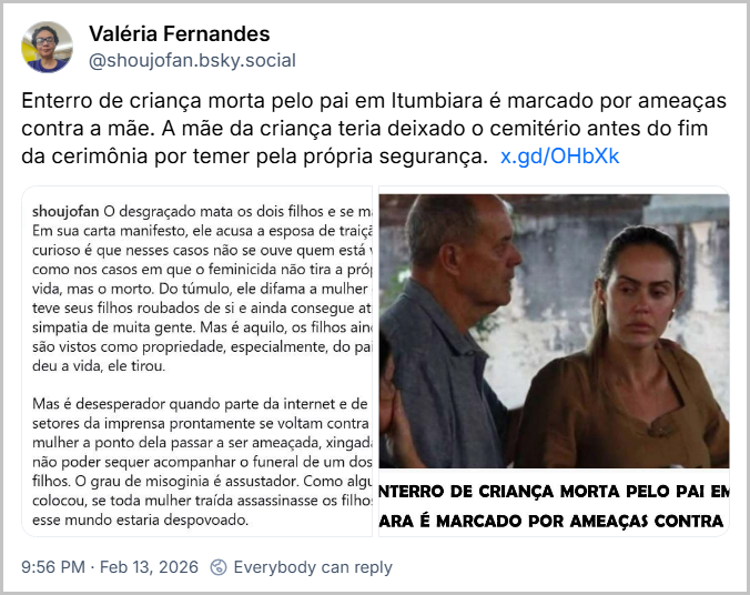 Post de Valéria Fernandes (@shoujofan.bsky.social) com o texto: Enterro de criança morta pelo pai em Itumbiara é marcado por ameaças contra a mãe. A mãe da criança teria deixado o cemitério antes do fim da cerimônia por temer pela própria segurança. (link) (imagem de texto: shoujofan O desgraçado mata os dois filhos e se mata. Em sua carta manifesto, ele acusa a esposa de traição. O curioso é que nesses casos não se ouve quem está vivo, como nos casos em que o feminicida não tira a própria vida, mas o morto. Do túmulo, ele difama a mulher que teve seus filhos roubados de si e ainda consegue atrair simpatia de muita gente. Mas é aquilo, os filhos ainda são vistos como propriedade, especialmente, do pai. Ele deu a vida, ele tirou.
Mas é desesperador quando parte da internet e de setores da imprensa prontamente se voltam contra a mulher a ponto dela passar a ser ameaçada, xingada e não poder sequer acompanhar o funeral de um dos filhos. O grau de misoginia é assustador. Como alguém colocou, se toda mulher traída assassinasse os filhos, esse mundo estaria despovoado. E imagem da mãe deixando o velório escoltada por parente, com o título: ENTERRO DE CRIANÇA MORTA PELO PAI EM ITUMBIARA É MARCADO POR AMEAÇAS CONTRA A MÃE)