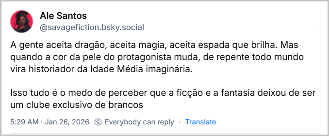 Post de Ale Santos (‪@savagefiction.bsky.social‬) com o texto: 
A gente aceita dragão, aceita magia, aceita espada que brilha. Mas quando a cor da pele do protagonista muda, de repente todo mundo vira historiador da Idade Média imaginária.

Isso tudo é o medo de perceber que a ficção e a fantasia deixou de ser um clube exclusivo de brancos