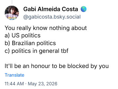 Post de ‪Gabi Almeida Costa 🌎(‪@gabicosta.bsky.social‬) :

You really know nothing about
a) US politics
b) Brazilian politics
c) politics in general tbf

It'll be an honour to be blocked by you