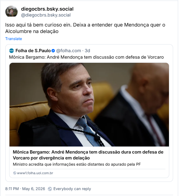 Post de diegocbrs.bsky.social (‪@diegocbrs.bsky.social‬) :

“Isso aqui tá bem curioso ein. Deixa a entender que Mendonça quer o Alcolumbre na delação”

Citando post da Folha de São Paulo com o texto: “Mônica Bergamo: André Mendonça tem discussão com defesa de Vorcaro” e a manchete: André Mendonça tem discussão com defesa de Vorcaro por divergência em delação. - Ministro acredita que informações estão distantes do apurado pela PF.