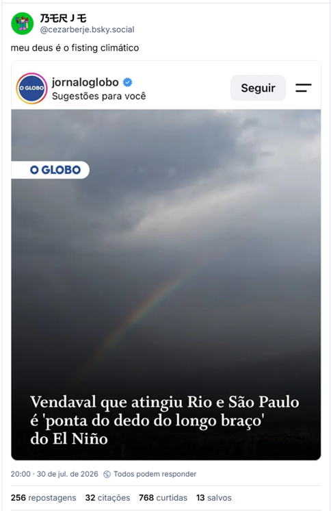 Post de BERJE (@cezarberje.bsky.social): meu deus é o fisting climático
Post contém captura de tela de outra rede social, perfil jornaloglobo, com a imagem de um céu bem nublado e cinzento e o texto: Vendaval que atingiu Rio e São Paulo é ‘ponta do dedo do longo braço’ do El Niño.
