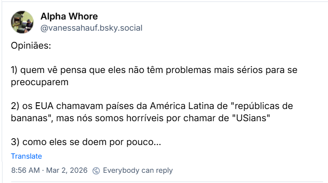 Post de Alpha Whore (@vanessahauf.bsky.social) com o texto:
Opiniães:
1) quem vê pensa que eles não têm problemas mais sérios para se preocuparem
2) os EUA chamavam países da América Latina de "repúblicas de bananas", mas nós somos horríveis por chamar de "USians"
3) como eles se doem por pouco...