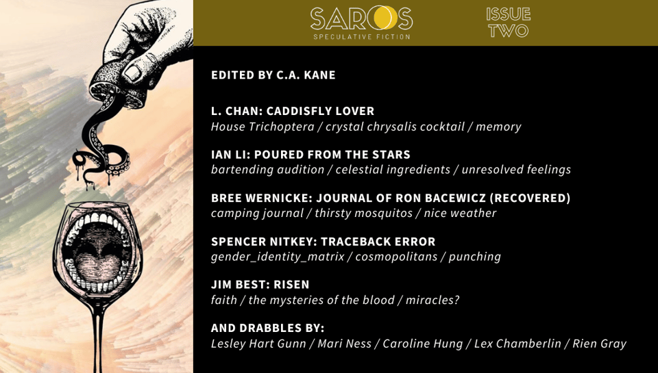 Edited by C.A. Kane “Caddisfly Lover” by L. Chan: House Trichoptera / crystal chrysalis cocktail / memory “Journal of Ron Bacewicz (Recovered)” by Bree Wernicke: camping journal / thirsty mosquitos / nice weather “Poured from the Stars” by Ian Li: bartending audition / celestial ingredients / unresolved feelings “Risen” by Jim Best: faith / the mysteries of the blood / miracles? “Traceback Error” by Spencer Nitkey: gender_identity_matrix / cosmopolitans / punching Plus the drabbles “Brewing” by Lesley Hart Gunn, “Death in the Afternoon” by Rien Gray, “Final Shot” by Mari Ness, “Laro Tayo!” by Caroline Hung, and “The Cure” by Lex Chamberlin
