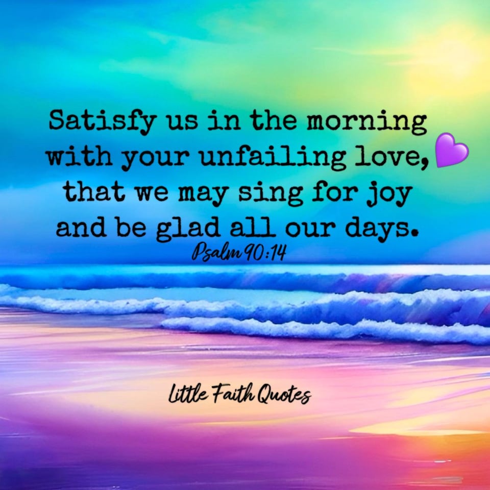 "Satisfy us in the morning with your unfailing love, that we may sing for joy and be glad all our days." ~Psalm 90:14. Blue waves crash against a purple beach. The sun rises high in the sky. Image by: @Little Faith Quotes.