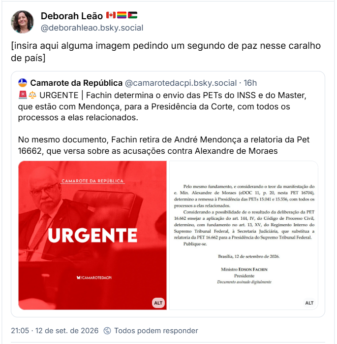 Post de Deborah Leão 🇨🇦🏳️‍🌈🇵🇸 (@deborahleao.bsky.social): [insira aqui alguma imagem pedindo um segundo de paz nesse caralho de país]
Citação ao post de Camarote da República (@camarotedacpi.bsky.social): 🚨⚖️ URGENTE | Fachin determina o envio das PETs do INSS e do Master, que estão com Mendonça, para a Presidência da Corte, com todos os processos a elas relacionados. No mesmo documento, Fachin retira de André Mendonça a relatoria da Pet 16662, que versa sobre as acusações contra Alexandre de Moraes
(Imagem com filtro vermelho monocromático do Camarote da República. À esquerda, foto do Ministro do Supremo Tribunal Federal, Edson Fachin, de óculos de grau, gravata e toga preta, sentado em uma poltrona de couro e olhando para a frente com expressão austera. No topo, ao centro, lê-se o texto "CAMAROTE DA REPÚBLICA" sublinhado por uma linha branca. Ao centro da imagem, em destaque e com letras maiúsculas brancas de grande porte, está escrita a palavra "URGENTE". Na parte inferior central, aparece a identificação da rede social do projeto com o ícone do Borboleta e o texto "/CAMAROTEDACPI".)
(Transcrição do documento judicial sem título visível que diz: "Pelo mesmo fundamento, e considerando o teor da manifestação do e. Min. Alexandre de Moraes (eDOC 11, p. 20, nesta PET 16704), determino a remessa à Presidência das PETs 15.041 e 15.556, com todos os processos a elas relacionados. Considerando a possibilidade de o resultado da deliberação da PET 16.662 ensejar a aplicação do art. 144, IV, do Código de Processo Civil, determino, com fundamento no art. 13, XV, do Regimento Interno do Supremo Tribunal Federal, à Secretaria Judiciária, que substitua a relatoria da PET 16.662 para a Presidência do Supremo Tribunal Federal. Publique-se. Brasília, 12 de setembro de 2026. Ministro EDSON FACHIN, Presidente. Documento assinado digitalmente".)