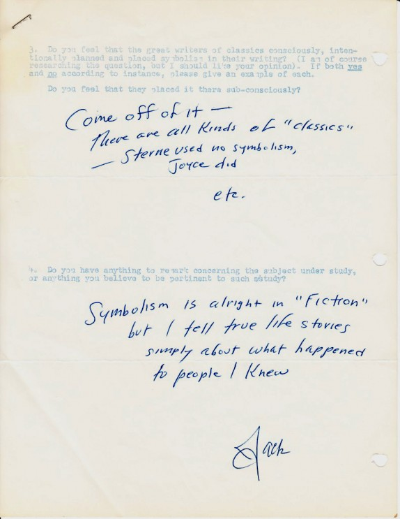 A picture of a sheet of paper. At the top there is faint blue type written text that reads: "3. Do you feel that the great writers of Classics, consciously, intentionally planned and placed symbolism in the writing? (I am, of course researching the question, but I should like your opinion). If both yes, and no, according to instance, please give an example of each. Do you feel that they placed it there subconsciously?" Beneath that question is handwriting: "come off it – there are all kinds of classics' – Sterne used no symbolism, Joyce did, etc." Beneath that is more blue text type written reading: "4. Do you have anything to remark concerning the subject under study, or anything you believe to be pertinent to such study?" Below that is handwriting that reads: "symbolism is alright in 'fiction', but I tell true life stories simply about what happened to people I know". Beneath that is the handwritten signature "Jack"