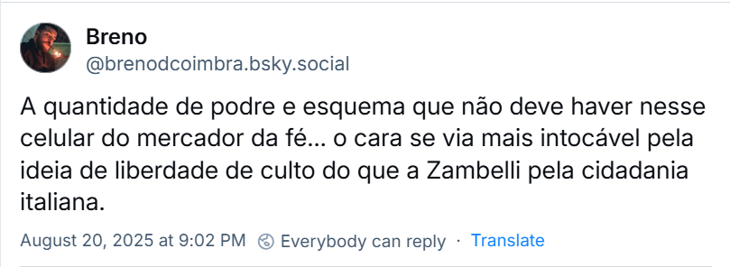 Post de Breno (‪@brenodcoimbra.bsky.social‬) com o texto: A quantidade de podre e esquema que não deve haver nesse celular do mercador da fé… o cara se via mais intocável pela ideia de liberdade de culto do que a Zambelli pela cidadania italiana.