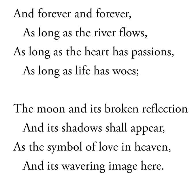 Two stanzas from a Longfellow's "The Bridge":
And forever and forever,
As long as the river flows,
As long as the heart has passions,
As long as life has woes;
The moon and its broken reflection
And its shadows shall appear,
As the symbol of love in heaven,
And its wavering image here.