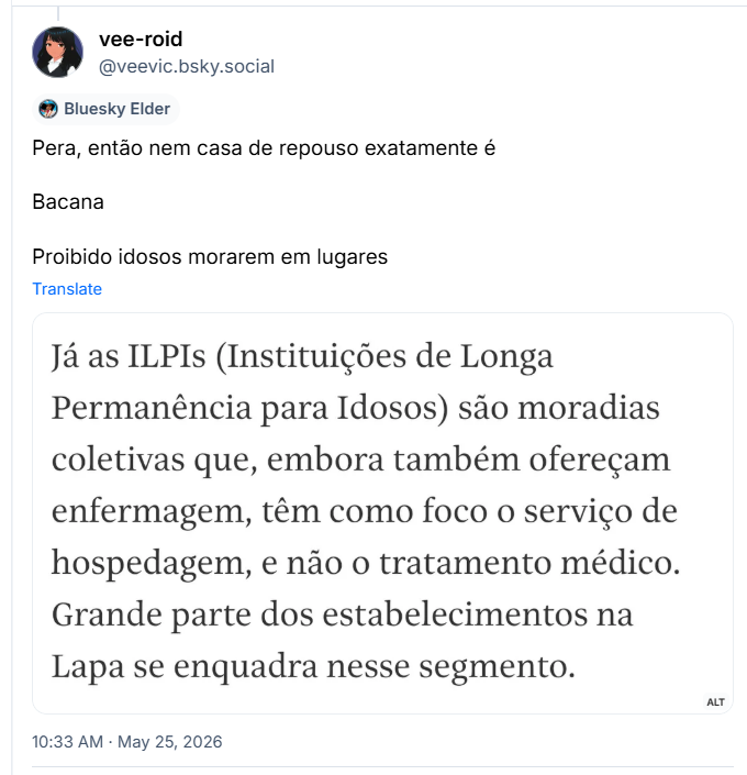 Post de vee-roid (@veevic.bsky.social): Pera, então nem casa de repouso exatamente é
Bacana
Proibido idosos morarem em lugares
(captura de tela com parte do texto da matéria: Já as ILPIs (Instituições de Longa Permanência para Idosos) são moradias coletivas que, embora também ofereçam enfermagem, têm como foco o serviço de hospedagem, e não o tratamento médico. Grande parte dos estabelecimentos na Lapa se enquadra nesse segmento.)