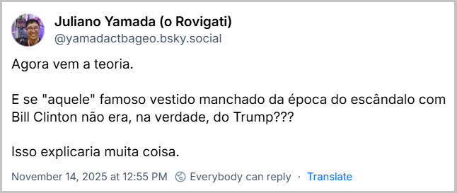 Post de Juliano Yamada (o Rovigati) (@yamadactbageo.bsky.social) com o texto: Agora vem a teoria. E se "aquele" famoso vestido manchado da época do escândalo com Bill Clinton não era, na verdade, do Trump??? Isso explicaria muita coisa.