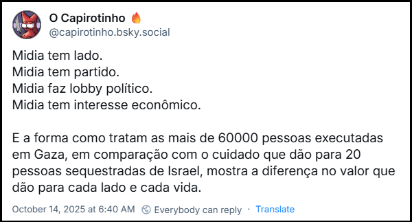 Post de O Capirotinho 🔥 (‪@capirotinho.bsky.social‬) com o texto: Midia tem lado. Midia tem partido. Midia faz lobby político. Midia tem interesse econômico. E a forma como tratam as mais de 60000 pessoas executadas em Gaza, em comparação com o cuidado que dão para 20 pessoas sequestradas de Israel, mostra a diferença no valor que dão para cada lado e cada vida.