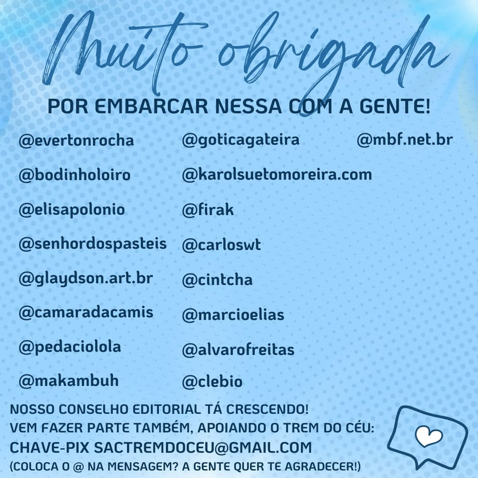 Imagem tem um fundo azul, um coração, o texto: Muito Obrigada por embarcar nessa com a gente!
E as arrobas e fotos de perfil de @evertonrocha, @bodinholoiro, @elisapolonio, @senhordospasteis, @glaydson.art.br, @goticagateira, @karolsuetomoreira.com, @firak, @carloswt, @cintcha, @camaradacamis, @marcioelias, @pedaciolola, @alvarofreitas, @makambuh, @clebio, @mbf.net.br
E texto: Nosso conselho editorial está crescendo! Vem fazer parte também, apoiando o Trem do Céu: Chave pix sactremdoceu@gmail.com (coloca o @ na mensagem? A gente quer te agradecer!)