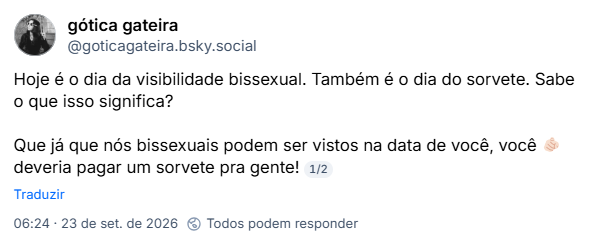 Post de gótica gateira (@goticagateira.bsky.social): Hoje é o dia da visibilidade bissexual. Também é o dia do sorvete. Sabe o que isso significa?
Que já que nós bissexuais podem ser vistos na data de você, você 🫵🏻 deveria pagar um sorvete pra gente!