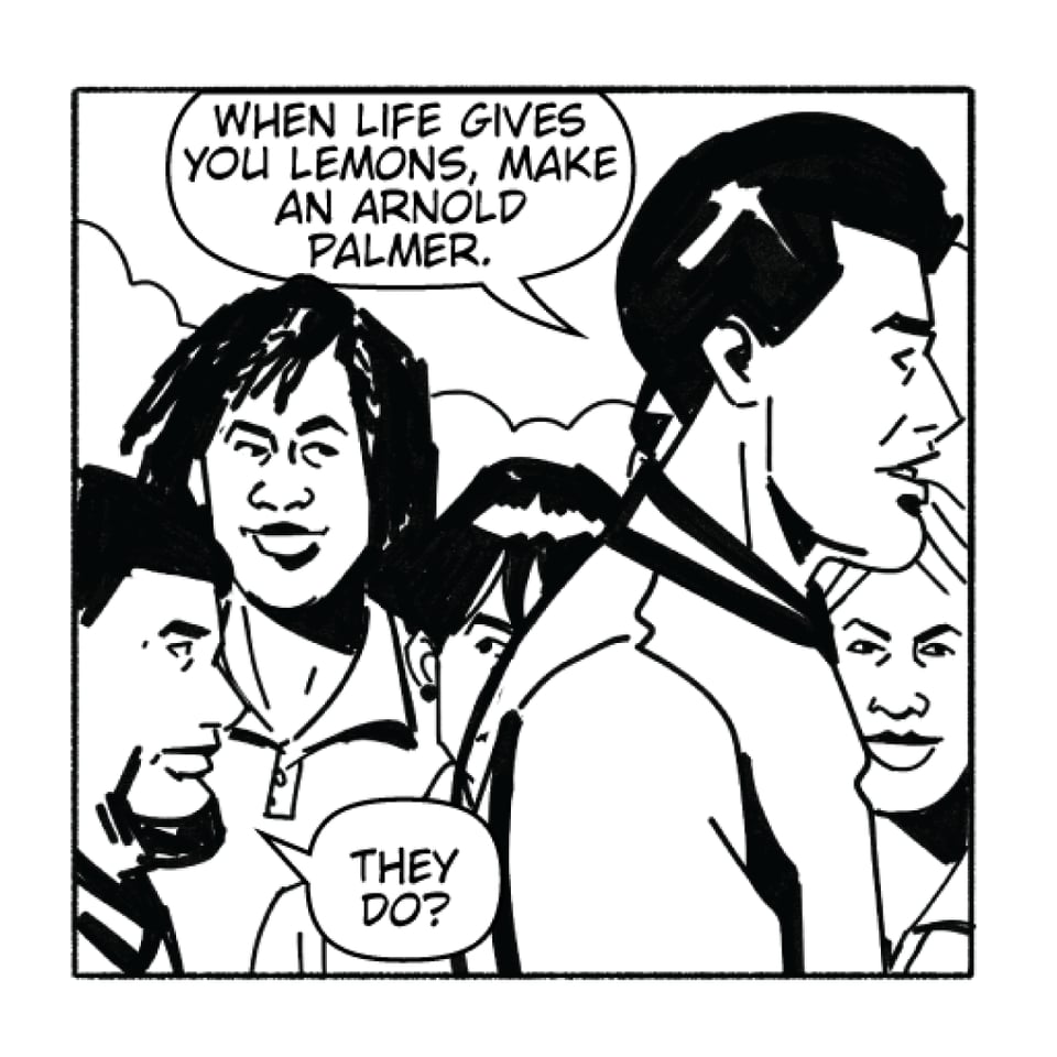 gil thorp walking across a group of students with luke martinez.
GIL: When life gives you lemons, make an Arnold Palmer.
Luke: They Do?
black and white comic book art by rachel merrill and henry barajas