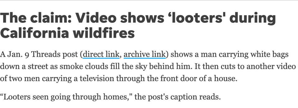text on a white background that reads The claim: Video shows ‘looters' during California wildfires A Jan. 9 Threads post (direct link, archive link) shows a man carrying white bags down a street as smoke clouds fill the sky behind him. It then cuts to another video of two men carrying a television through the front door of a house. “Looters seen going through homes," the post's caption reads.