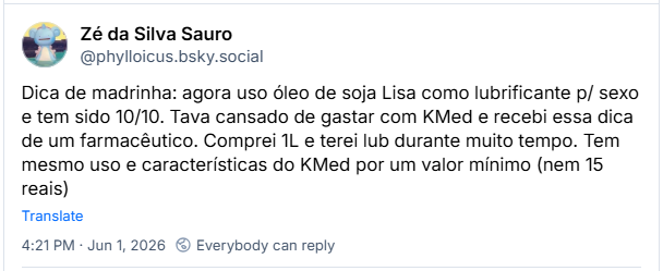 Post de Zé da Silva Sauro (@phylloicus.bsky.social): Dica de madrinha: agora uso óleo de soja Lisa como lubrificante p/ sexo e tem sido 10/10. Tava cansado de gastar com KMed e recebi essa dica de um farmacêutico. Comprei 1L e terei lub durante muito tempo. Tem mesmo uso e características do KMed por um valor mínimo (nem 15 reais)