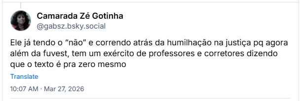 Post de Camarada Zé Gotinha (@gabsz.bsky.social): Ele já tendo o “não” e correndo atrás da humilhação na justiça pq agora além da fuvest, tem um exército de professores e corretores dizendo que o texto é pra zero mesmo
