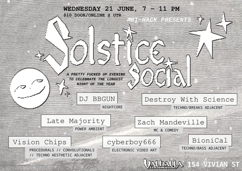 hand drawn black and white photo showing a happy moon and the words 'Art Hack Presents Solstic Social: a pretty fucked up evening to celebrate the longest night of the year'. it then shows the lineup: dj bbgun with nightcore, destroy with science with techno/breaks adjacent, late majority playing power ambient, vision chips making procedurals, cyber666 doing video art, bioniCal making techno/bass adjacent, and hosted by Zach Mandeville
