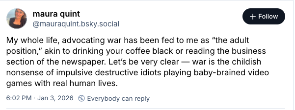 BlueSky post from Maura Quint that reads, "My whole life, advocating war has been fed to me as “the adult position,” akin to drinking your coffee black or reading the business section of the newspaper. Let’s be very clear — war is the childish nonsense of impulsive destructive idiots playing baby-brained video games with real human lives.."