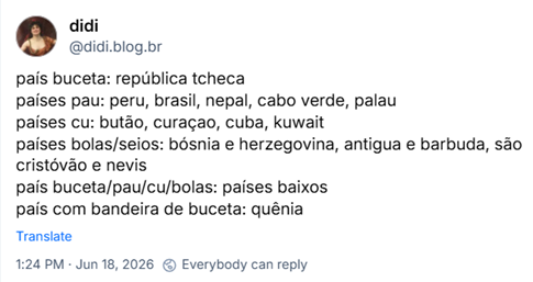 Post de didi (‪@didi.blog.br‬): país buceta: república tcheca
países pau: peru, brasil, nepal, cabo verde, palau
países cu: butão, curaçao, cuba, kuwait
países bolas/seios: bósnia e herzegovina, antigua e barbuda, são cristóvão e nevis
país buceta/pau/cu/bolas: países baixos
país com bandeira de buceta: quênia