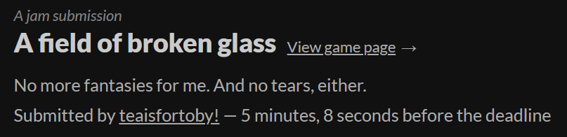A screenshot of the submission page from itch.io. Text reads: "A jam submission. A field of broken glass. View game page. No more fantasies for me. And no tears, either. Submitted by teaisfortoby! -- 5 minutes, 8 seconds before the deadline."