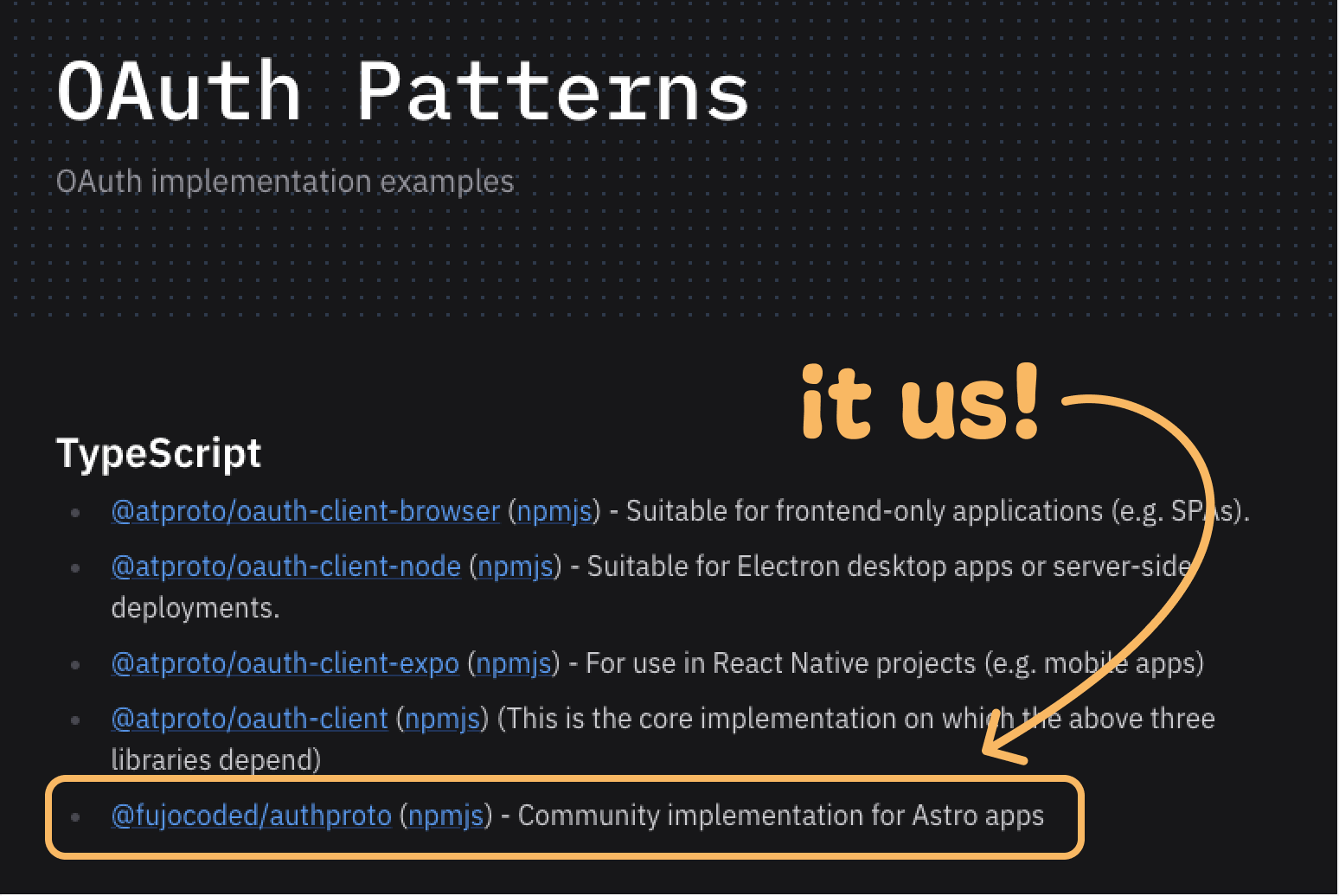 TypeScript libraries for ATproto, from the official site OAuthPattern  At the bottom, with a arrow that says "it us!" @fujocoded/authproto (npmjs) - Community implementation for Astro apps  Other include: @atproto/oauth-client-browser (npmjs) - Suitable for frontend-only applications (e.g. SPAs). @atproto/oauth-client-node (npmjs) - Suitable for Electron desktop apps or server-side deployments. @atproto/oauth-client-expo (npmjs) - For use in React Native projects (e.g. mobile apps) @atproto/oauth-client (npmjs) (This is the core implementation on which the above three libraries depend)