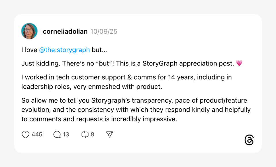 corneliadolian 10/09/25 I love @the.storygraph but… Just kidding. There’s no “but”! This is a StoryGraph appreciation post. 💗 I worked in tech customer support & comms for 14 years, including in leadership roles, very enmeshed with product. So allow me to tell you Storygraph’s transparency, pace of product/feature evolution, and the consistency with which they respond kindly and helpfully to comments and requests is incredibly impressive.