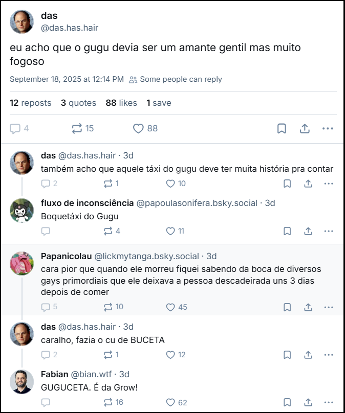 Sequencia de posts de das (‪@das.has.hair‬) com o texto: “eu acho que o gugu devia ser um amante gentil mas muito fogoso”, “também acho que aquele táxi do gugu deve ter muita história pra contar”, ‪fluxo de inconsciência‬  ‪(@papoulasonifera.bsky.social‬) responde último post de das com texto: “Boquetáxi do Gugu”. Papanicolau (@lickmytanga.bsky.social) responde ao primeiro post com o texto: “cara pior que quando ele morreu fiquei sabendo da boca de diversos gays primordiais que ele deixava a pessoa descadeirada uns 3 dias depois de comer” e das responde: “caralho, fazia o cu de BUCETA” e Fabian (@bian.wtf) responde das com o texto: “GUGUCETA. É da Grow!”