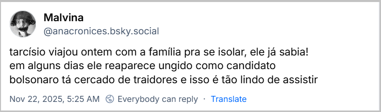 Post de Malvina (@anacronices.bsky.social) com o texto: tarcísio viajou ontem com a família pra se isolar, ele já sabia! em alguns dias ele reaparece ungido como candidato bolsonaro tá cercado de traidores e isso é tão lindo de assistir