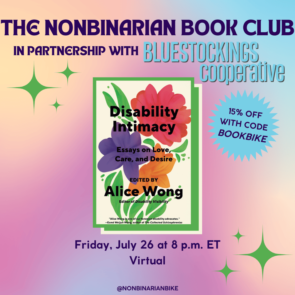 The Nonbinarian Book Club in Partnership with Bluestockings Cooperative is written in blue text above the book cover of Disability Intimacy edited by Alice Wong, which is in a stylized frame. Next to the book cover is a blue text bubble that reads, in darker blue font, "15% off with code BOOKBIKE." Below the book cover is the meeting information: Friday, July 26 at 8 p.m. ET, virtual. At the very bottom is a tag for @NonbinarianBike on Instagram. All of this is set against a pink, blue, and yellow gradient background with green stars.