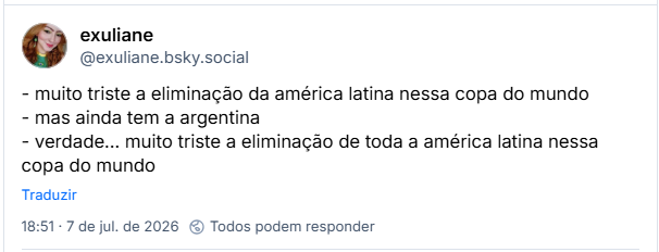 Post de exuliane (@exuliane.bsky.social):
- muito triste a eliminação da américa latina nessa copa do mundo
- mas ainda tem a argentina
- verdade... muito triste a eliminação de toda a américa latina nessa copa do mundo