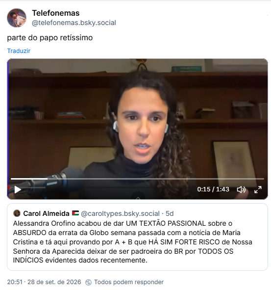 Post de Telefonemas (@telefonemas.bsky.social): parte do papo retíssimo (vídeo)
Citação ao post de Carol Almeida 🇵🇸 (@caroltypes.bsky.social): Alessandra Orofino acabou de dar UM TEXTÃO PASSIONAL sobre o ABSURDO da errata da Globo semana passada com a notícia de Maria Cristina e tá aqui provando por A + B que HÁ SIM FORTE RISCO de Nossa Senhora da Aparecida deixar de ser padroeira do BR por TODOS OS INDÍCIOS evidentes dados recentemente.