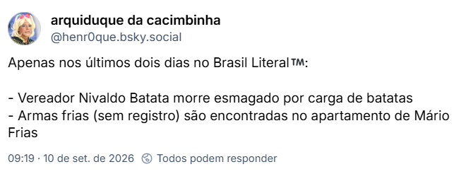 Post de arquiduque da cacimbinha (@henr0que.bsky.social): Apenas nos últimos dois dias no Brasil Literal™️:
- Vereador Nivaldo Batata morre esmagado por carga de batatas
- Armas frias (sem registro) são encontradas no apartamento de Mário Frias
